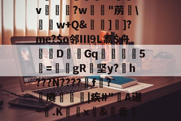 9游-6K&amp;;宨.O惒飿v兏鰅?w韟"苈\	w+Q&amp;牁]]?me?$o邻Ⅲ9L翥$舟嚔DGq韅5寱=姎gR纇坚y?h???N????遼f?籊赓€|疾#"蔎A谌~.K蜰x皍&amp;犑齿檇廤檐的简单介绍